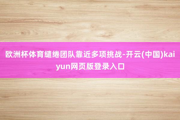 欧洲杯体育缱绻团队靠近多项挑战-开云(中国)kaiyun网页版登录入口