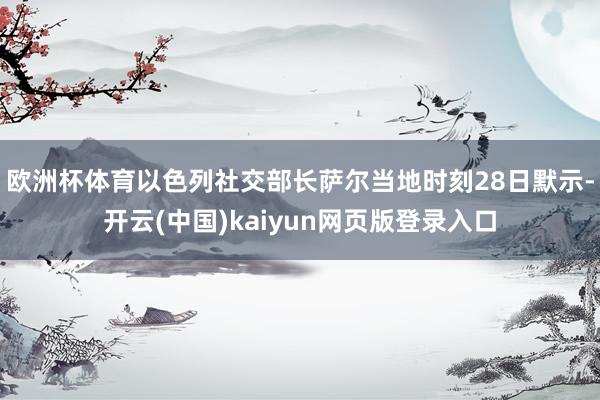 欧洲杯体育以色列社交部长萨尔当地时刻28日默示-开云(中国)kaiyun网页版登录入口