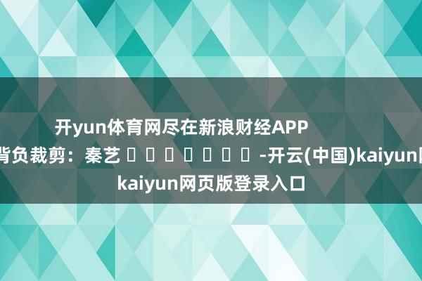开yun体育网尽在新浪财经APP            						背负裁剪：秦艺 							-开云(中国)kaiyun网页版登录入口