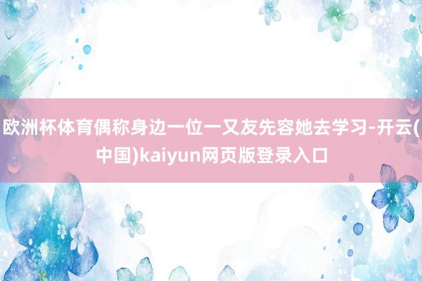 欧洲杯体育偶称身边一位一又友先容她去学习-开云(中国)kaiyun网页版登录入口