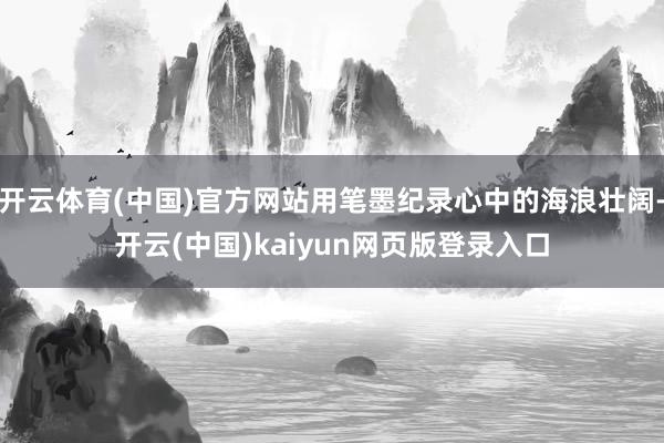 开云体育(中国)官方网站用笔墨纪录心中的海浪壮阔-开云(中国)kaiyun网页版登录入口