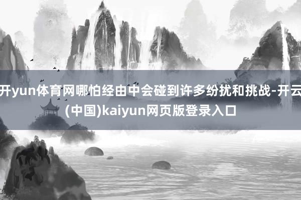 开yun体育网哪怕经由中会碰到许多纷扰和挑战-开云(中国)kaiyun网页版登录入口