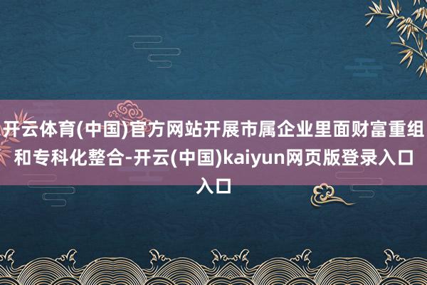 开云体育(中国)官方网站开展市属企业里面财富重组和专科化整合-开云(中国)kaiyun网页版登录入口