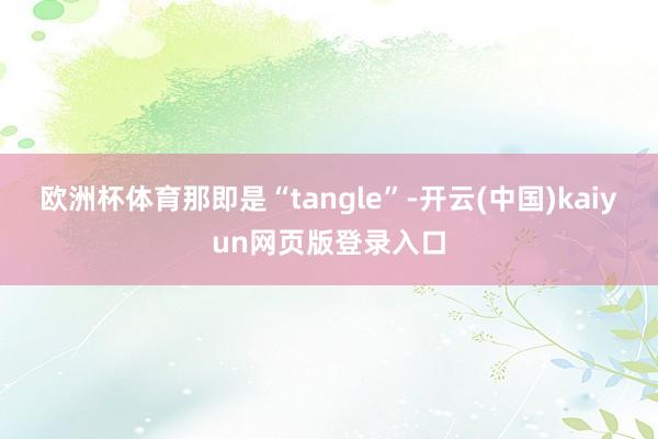 欧洲杯体育那即是“tangle”-开云(中国)kaiyun网页版登录入口