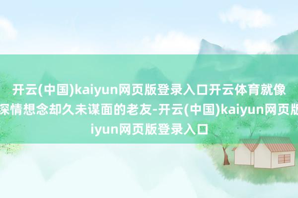 开云(中国)kaiyun网页版登录入口开云体育就像拜会一位深情想念却久未谋面的老友-开云(中国)kaiyun网页版登录入口