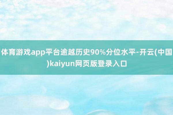 体育游戏app平台逾越历史90%分位水平-开云(中国)kaiyun网页版登录入口