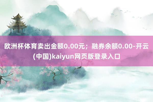 欧洲杯体育卖出金额0.00元；融券余额0.00-开云(中国)kaiyun网页版登录入口