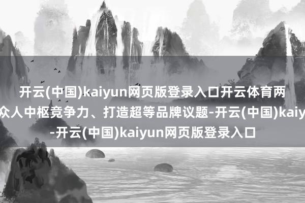 开云(中国)kaiyun网页版登录入口开云体育两边将围绕怎么构建众人中枢竞争力、打造超等品牌议题-开云(中国)kaiyun网页版登录入口
