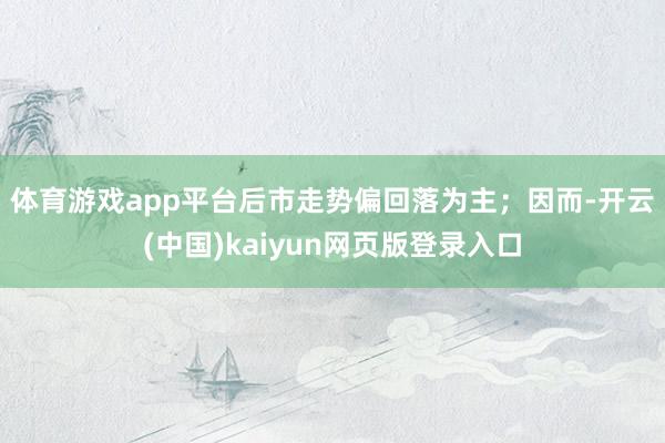 体育游戏app平台后市走势偏回落为主；　　因而-开云(中国)kaiyun网页版登录入口
