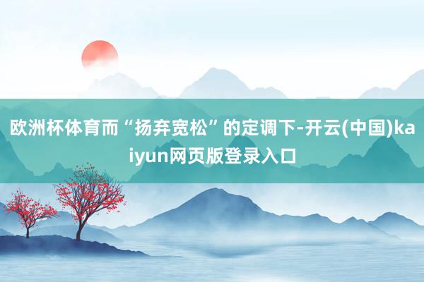 欧洲杯体育而“扬弃宽松”的定调下-开云(中国)kaiyun网页版登录入口