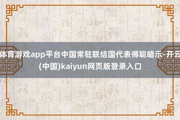 体育游戏app平台中国常驻联结国代表傅聪暗示-开云(中国)kaiyun网页版登录入口