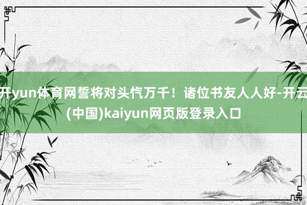 开yun体育网誓将对头忾万千！诸位书友人人好-开云(中国)kaiyun网页版登录入口