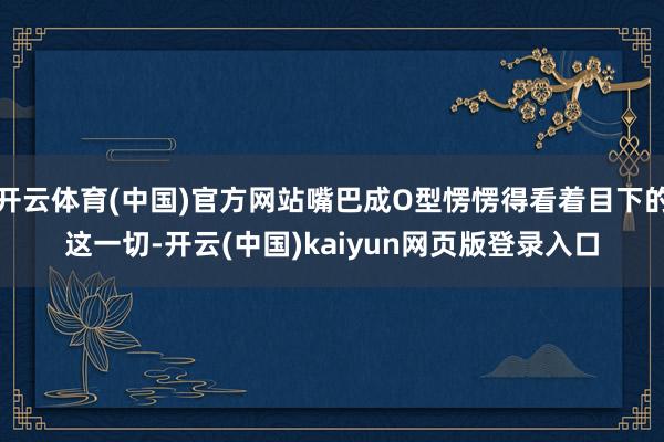 开云体育(中国)官方网站嘴巴成O型愣愣得看着目下的这一切-开云(中国)kaiyun网页版登录入口