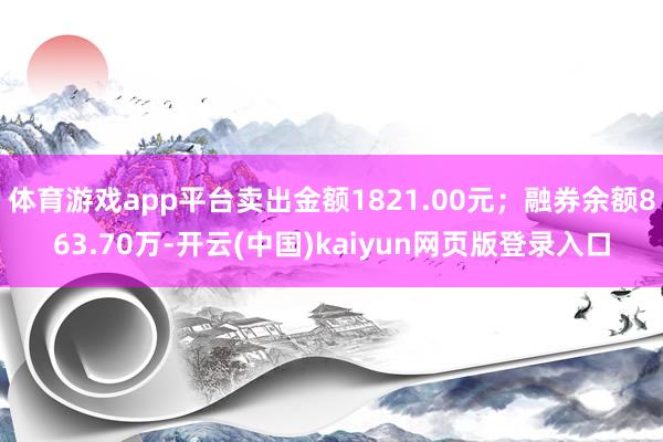 体育游戏app平台卖出金额1821.00元；融券余额863.70万-开云(中国)kaiyun网页版登录入口