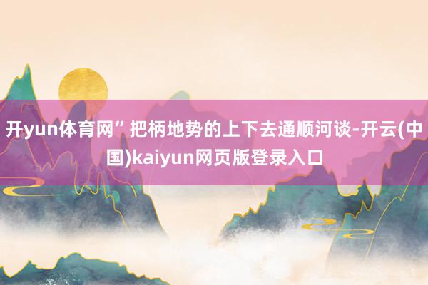 开yun体育网”把柄地势的上下去通顺河谈-开云(中国)kaiyun网页版登录入口
