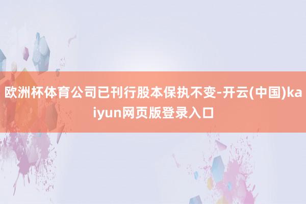 欧洲杯体育公司已刊行股本保执不变-开云(中国)kaiyun网页版登录入口
