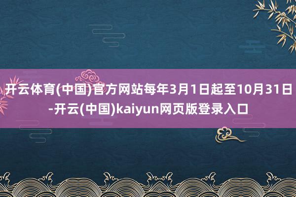 开云体育(中国)官方网站每年3月1日起至10月31日-开云(中国)kaiyun网页版登录入口