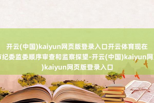开云(中国)kaiyun网页版登录入口开云体育现在正继承上海市纪委监委顺序审查和监察探望-开云(中国)kaiyun网页版登录入口