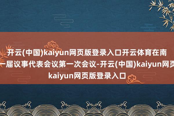 开云(中国)kaiyun网页版登录入口开云体育在南泉街说念第一届议事代表会议第一次会议-开云(中国)kaiyun网页版登录入口