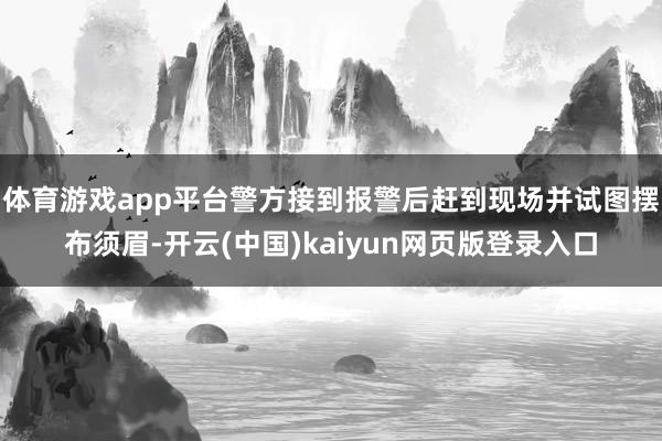 体育游戏app平台警方接到报警后赶到现场并试图摆布须眉-开云(中国)kaiyun网页版登录入口