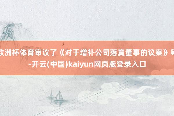 欧洲杯体育审议了《对于增补公司落寞董事的议案》等-开云(中国)kaiyun网页版登录入口