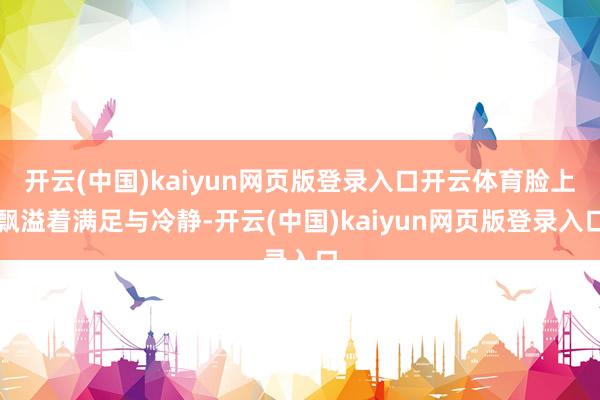 开云(中国)kaiyun网页版登录入口开云体育脸上飘溢着满足与冷静-开云(中国)kaiyun网页版登录入口