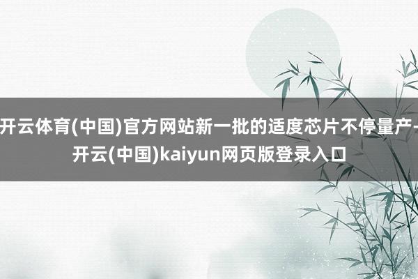 开云体育(中国)官方网站新一批的适度芯片不停量产-开云(中国)kaiyun网页版登录入口
