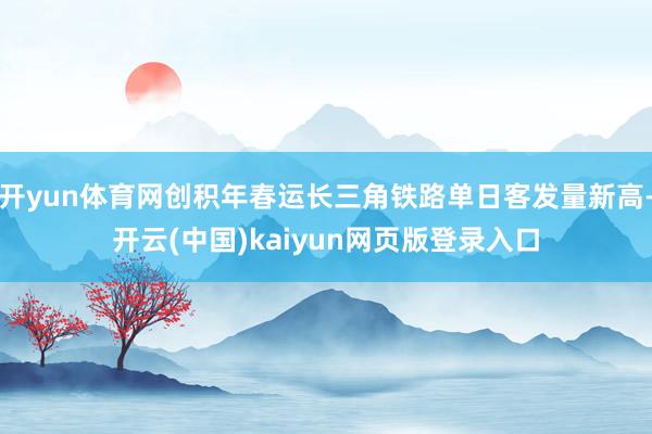 开yun体育网创积年春运长三角铁路单日客发量新高-开云(中国)kaiyun网页版登录入口