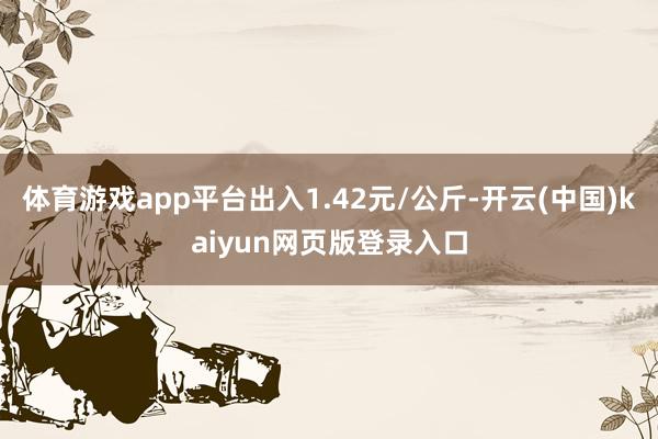体育游戏app平台出入1.42元/公斤-开云(中国)kaiyun网页版登录入口