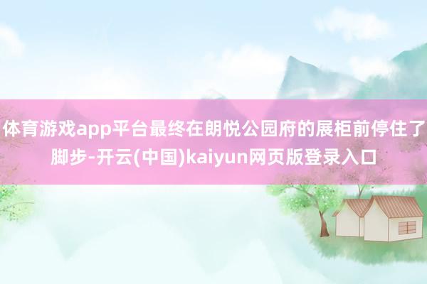 体育游戏app平台最终在朗悦公园府的展柜前停住了脚步-开云(中国)kaiyun网页版登录入口