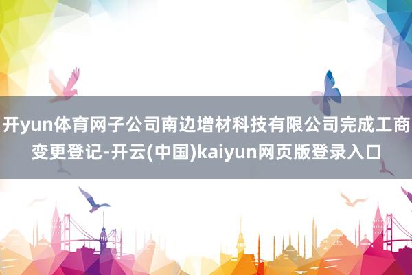 开yun体育网子公司南边增材科技有限公司完成工商变更登记-开云(中国)kaiyun网页版登录入口