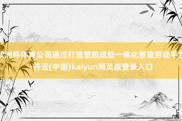欧洲杯体育公司通过打造塑胶成型一体化智造劳动平台-开云(中国)kaiyun网页版登录入口
