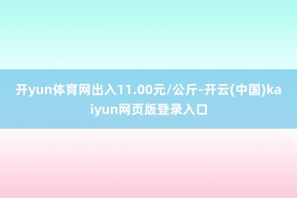 开yun体育网出入11.00元/公斤-开云(中国)kaiyun网页版登录入口
