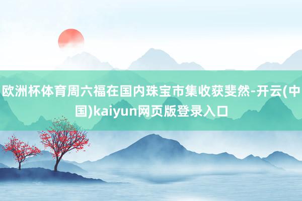 欧洲杯体育周六福在国内珠宝市集收获斐然-开云(中国)kaiyun网页版登录入口