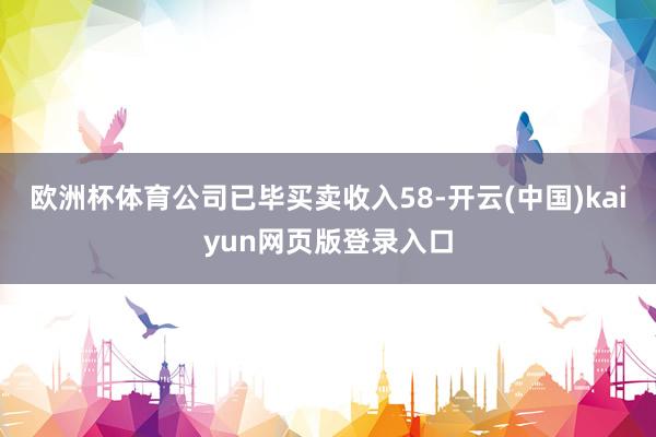 欧洲杯体育公司已毕买卖收入58-开云(中国)kaiyun网页版登录入口