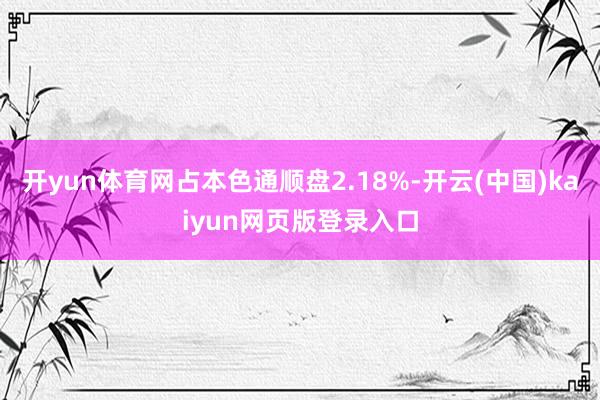 开yun体育网占本色通顺盘2.18%-开云(中国)kaiyun网页版登录入口