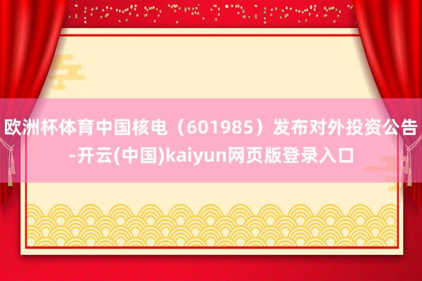 欧洲杯体育中国核电（601985）发布对外投资公告-开云(中国)kaiyun网页版登录入口