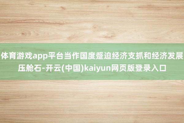 体育游戏app平台当作国度蹙迫经济支抓和经济发展压舱石-开云(中国)kaiyun网页版登录入口