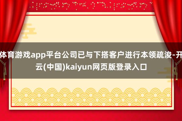 体育游戏app平台公司已与下搭客户进行本领疏浚-开云(中国)kaiyun网页版登录入口
