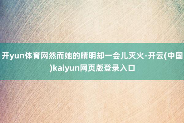 开yun体育网然而她的晴明却一会儿灭火-开云(中国)kaiyun网页版登录入口